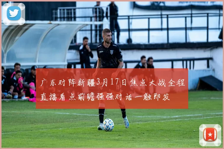 广东对阵新疆3月17日焦点大战全程直播看点前瞻强强对话一触即发