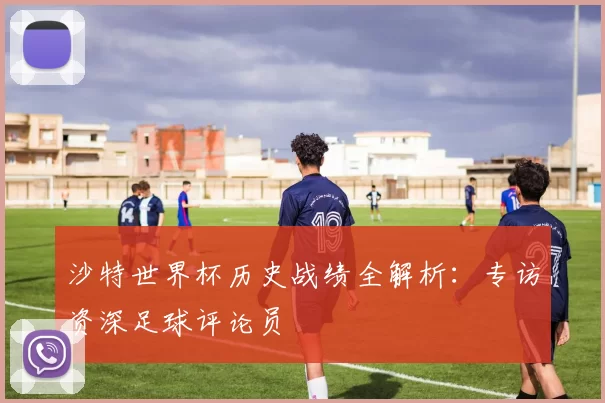沙特世界杯历史战绩全解析：专访资深足球评论员