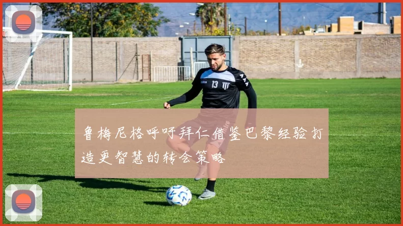 鲁梅尼格呼吁拜仁借鉴巴黎经验打造更智慧的转会策略