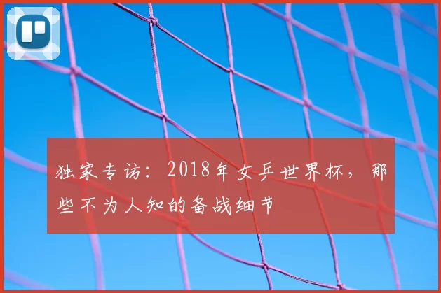 独家专访：2018年女乒世界杯，那些不为人知的备战细节