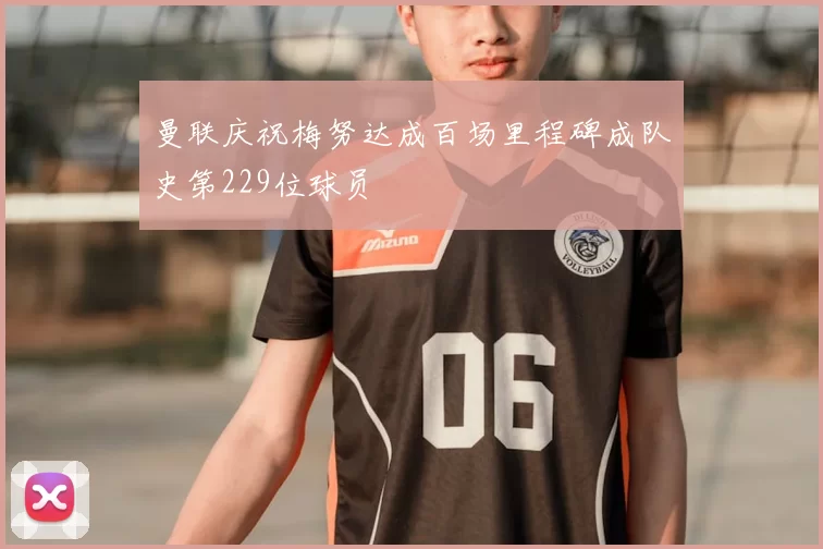 曼联庆祝梅努达成百场里程碑成队史第229位球员