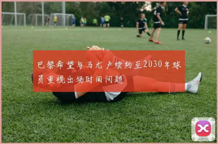 巴黎希望与马尤卢续约至2030年球员重视出场时间问题