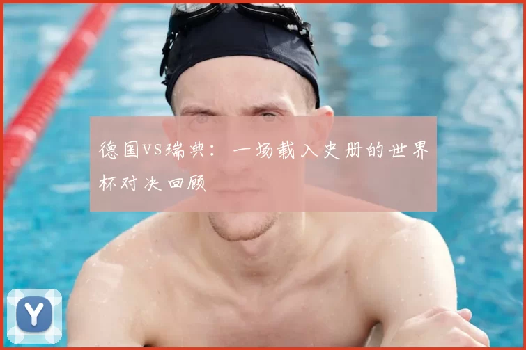 德国vs瑞典：一场载入史册的世界杯对决回顾