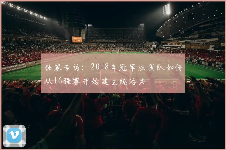 独家专访:2018年冠军法国队如何从16强赛开始建立统治力