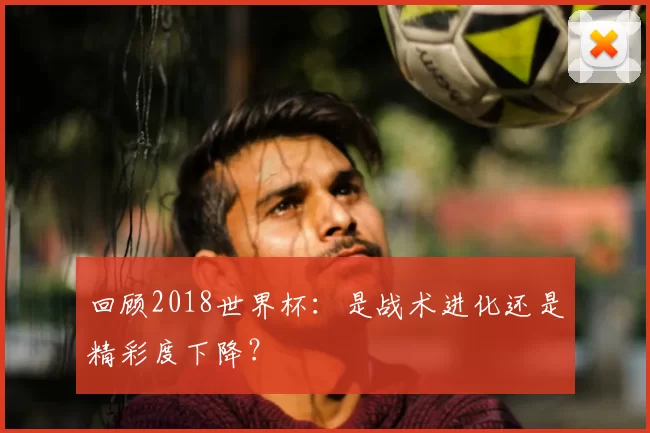 回顾2018世界杯:是战术进化还是精彩度下降?