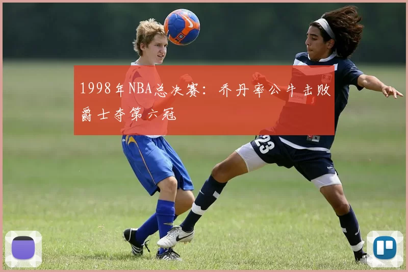 1998年NBA总决赛：乔丹率公牛击败爵士夺第六冠