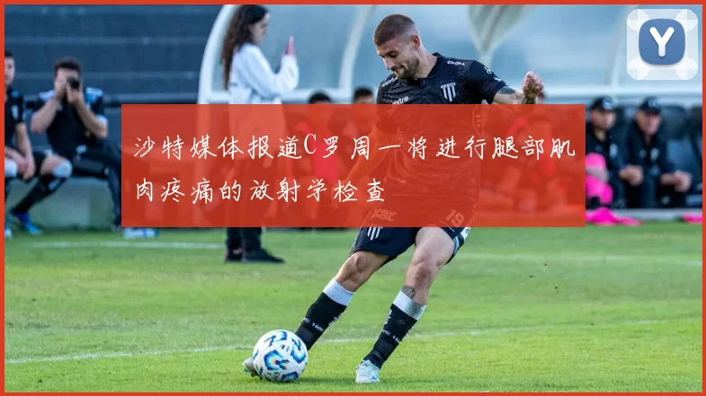 沙特媒体报道C罗周一将进行腿部肌肉疼痛的放射学检查