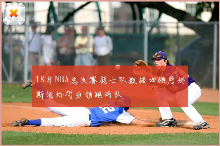 18年NBA总决赛骑士队数据回顾詹姆斯场均得分领跑两队