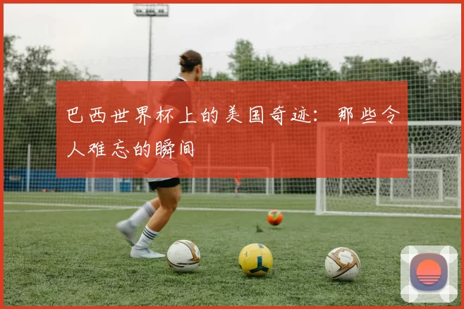 巴西世界杯上的美国奇迹：那些令人难忘的瞬间