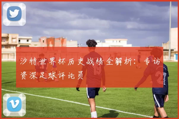 沙特世界杯历史战绩全解析：专访资深足球评论员