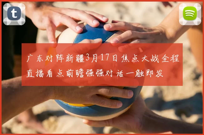 广东对阵新疆3月17日焦点大战全程直播看点前瞻强强对话一触即发