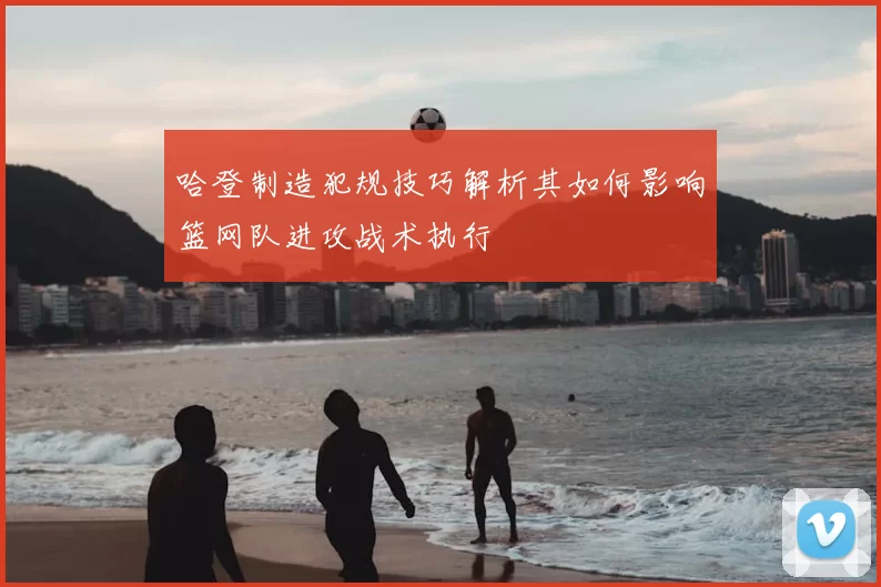 哈登制造犯规技巧解析其如何影响篮网队进攻战术执行