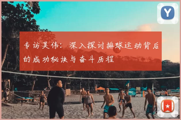 专访吴伟：深入探讨排球运动背后的成功秘诀与奋斗历程