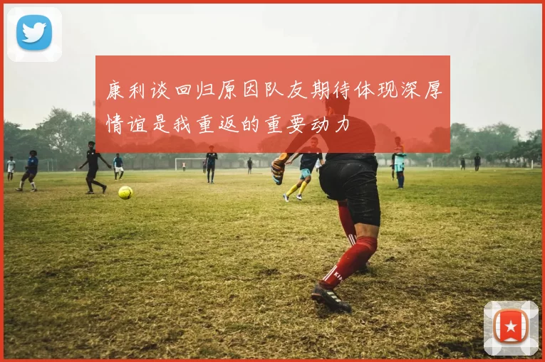康利谈回归原因队友期待体现深厚情谊是我重返的重要动力