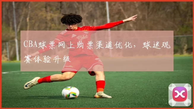 CBA球票网上购票渠道优化,球迷观赛体验升级