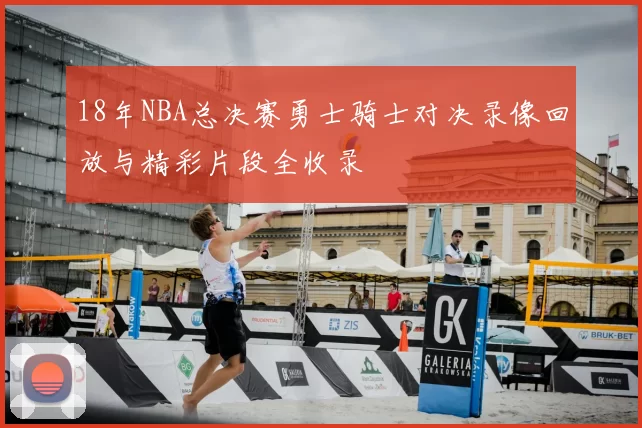 18年NBA总决赛勇士骑士对决录像回放与精彩片段全收录