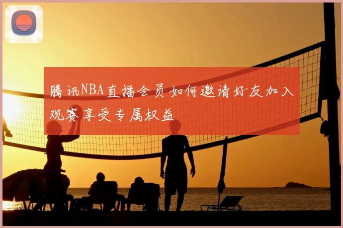 腾讯NBA直播会员如何邀请好友加入观赛享受专属权益