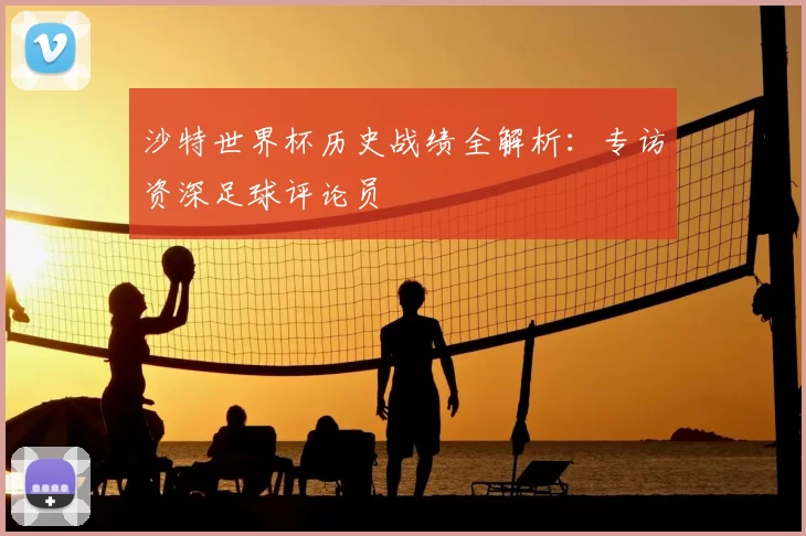 沙特世界杯历史战绩全解析：专访资深足球评论员