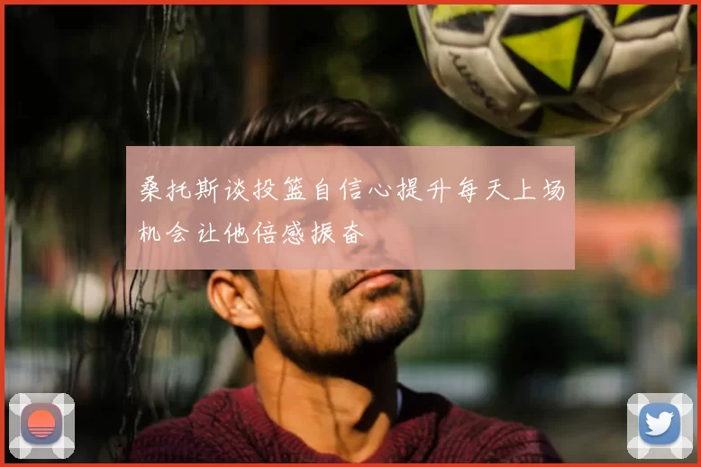 桑托斯谈投篮自信心提升每天上场机会让他倍感振奋