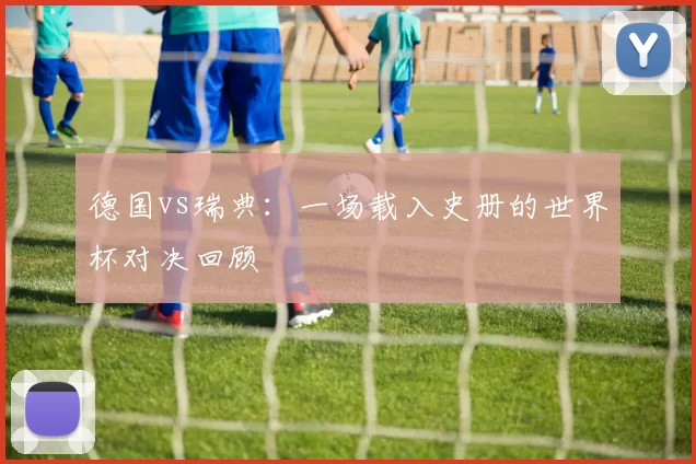 德国vs瑞典：一场载入史册的世界杯对决回顾