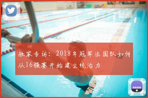 独家专访：2018年冠军法国队如何从16强赛开始建立统治力