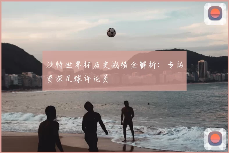 沙特世界杯历史战绩全解析:专访资深足球评论员