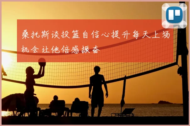 桑托斯谈投篮自信心提升每天上场机会让他倍感振奋