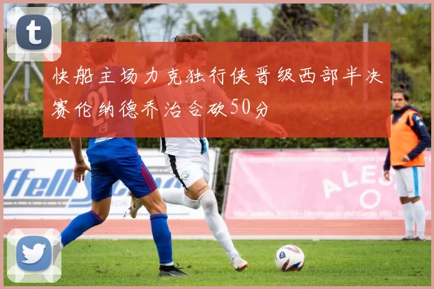 快船主场力克独行侠晋级西部半决赛伦纳德乔治合砍50分