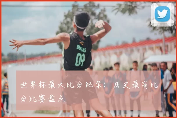 世界杯最大比分纪录：历史最高比分比赛盘点