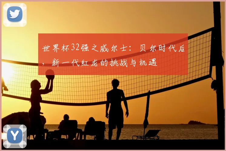 世界杯32强之威尔士:贝尔时代后,新一代红龙的挑战与机遇