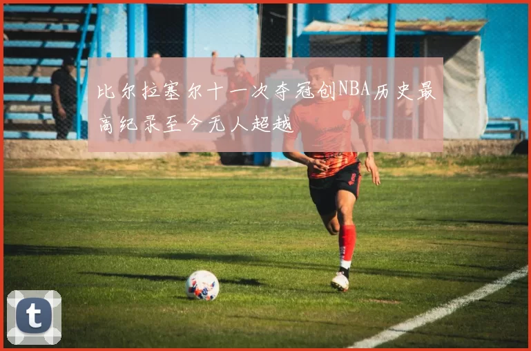 比尔拉塞尔十一次夺冠创NBA历史最高纪录至今无人超越