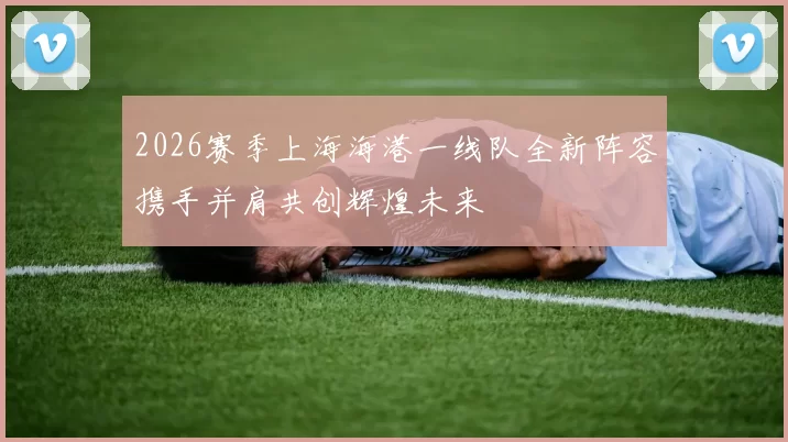 2026赛季上海海港一线队全新阵容携手并肩共创辉煌未来