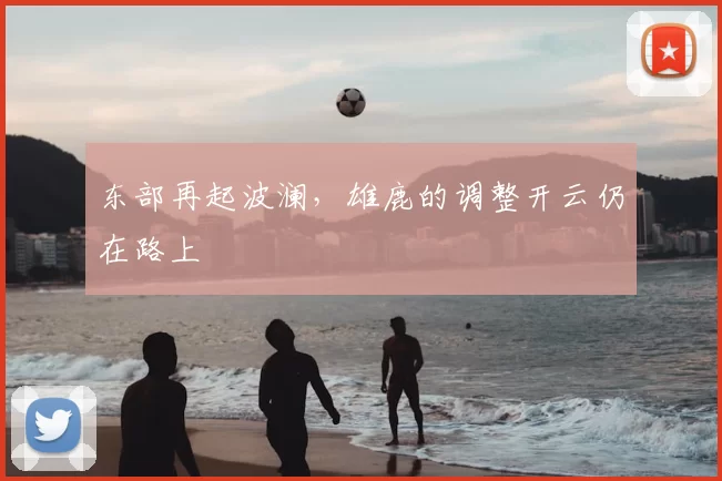 东部再起波澜，雄鹿的调整开云仍在路上
