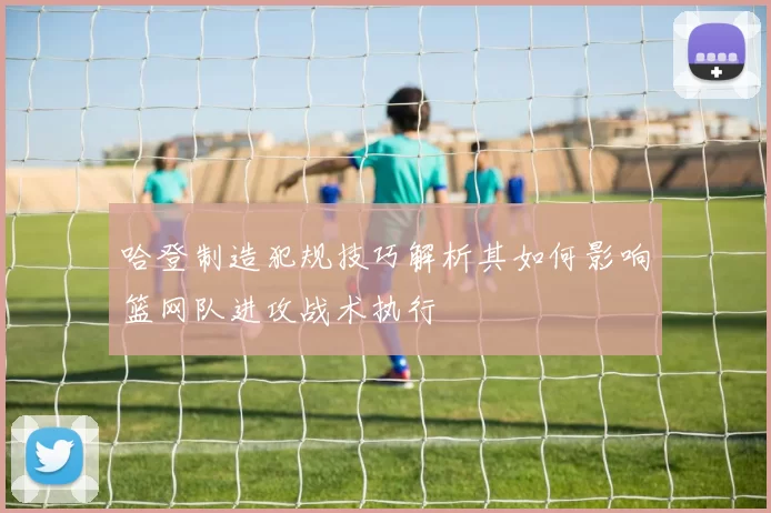 哈登制造犯规技巧解析其如何影响篮网队进攻战术执行