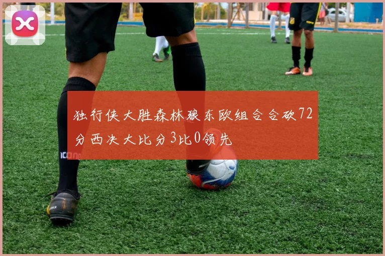 独行侠大胜森林狼东欧组合合砍72分西决大比分3比0领先