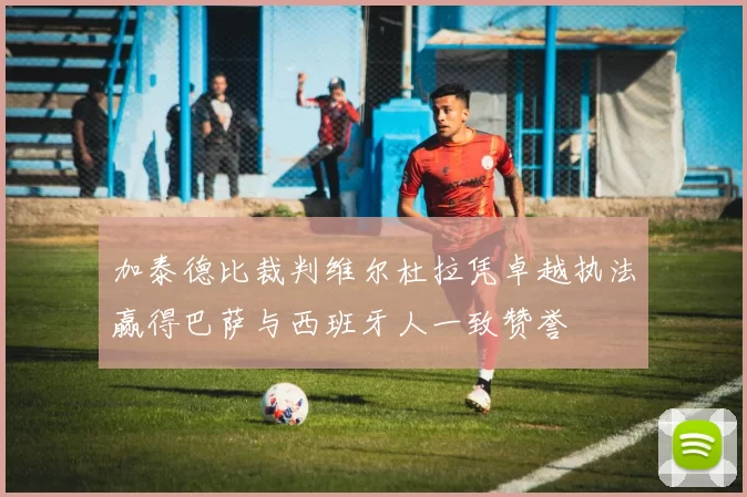 加泰德比裁判维尔杜拉凭卓越执法赢得巴萨与西班牙人一致赞誉