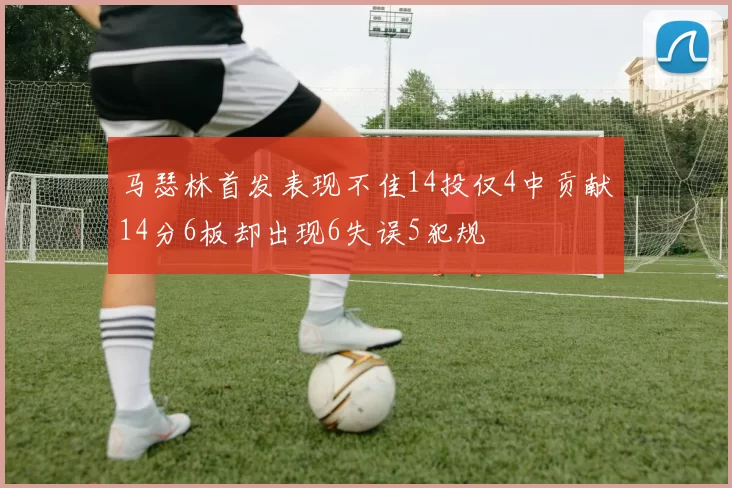 马瑟林首发表现不佳14投仅4中贡献14分6板却出现6失误5犯规