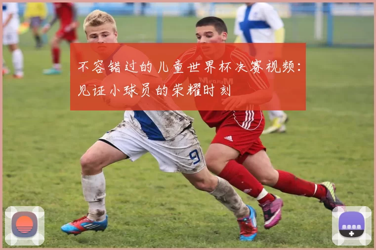 不容错过的儿童世界杯决赛视频：见证小球员的荣耀时刻