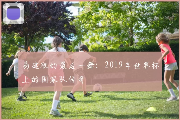 易建联的最后一舞：2019年世界杯上的国家队传奇