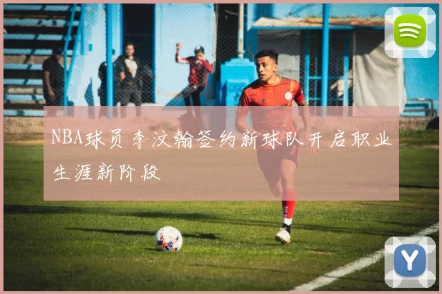 NBA球员李汶翰签约新球队开启职业生涯新阶段