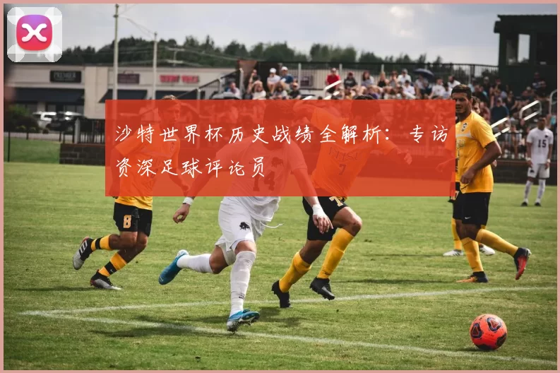 沙特世界杯历史战绩全解析：专访资深足球评论员