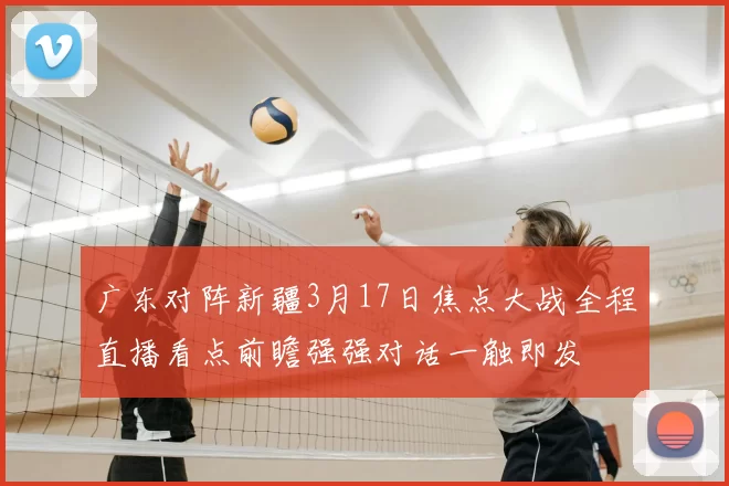 广东对阵新疆3月17日焦点大战全程直播看点前瞻强强对话一触即发