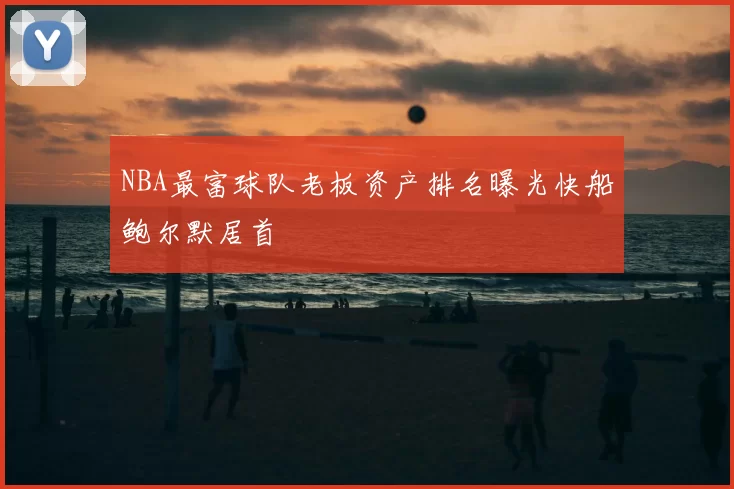 NBA最富球队老板资产排名曝光快船鲍尔默居首