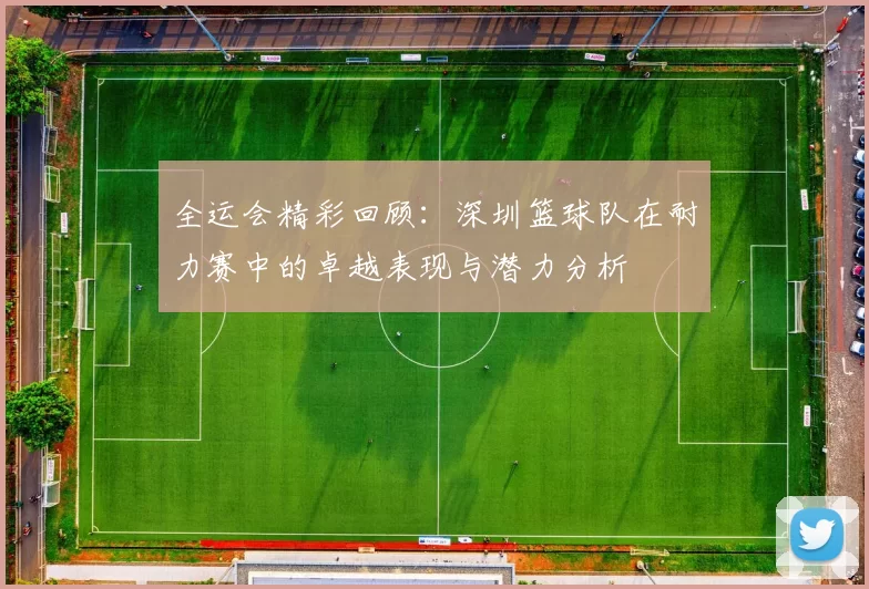 全运会精彩回顾：深圳篮球队在耐力赛中的卓越表现与潜力分析