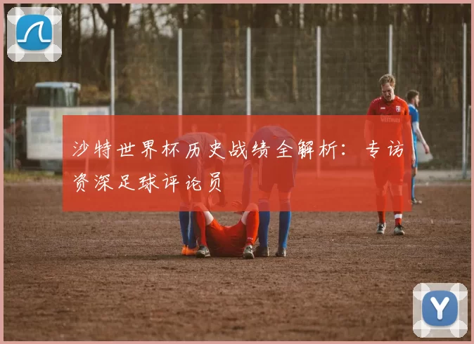 沙特世界杯历史战绩全解析：专访资深足球评论员