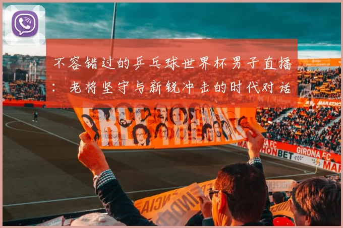 不容错过的乒乓球世界杯男子直播：老将坚守与新锐冲击的时代对话