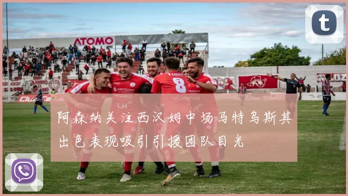 阿森纳关注西汉姆中场马特乌斯其出色表现吸引引援团队目光