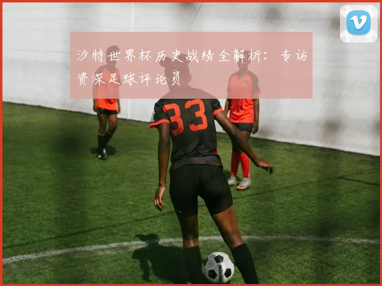 沙特世界杯历史战绩全解析：专访资深足球评论员