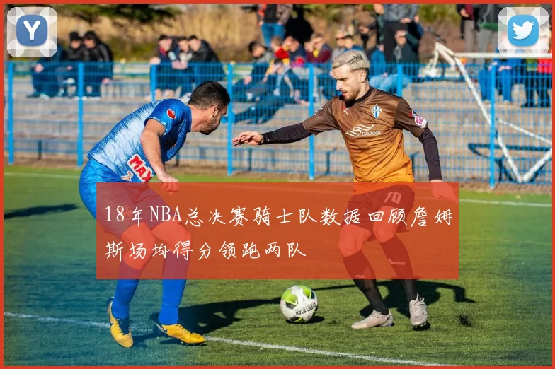 18年NBA总决赛骑士队数据回顾詹姆斯场均得分领跑两队
