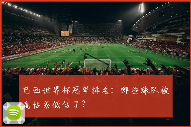巴西世界杯冠军排名：哪些球队被高估或低估了？